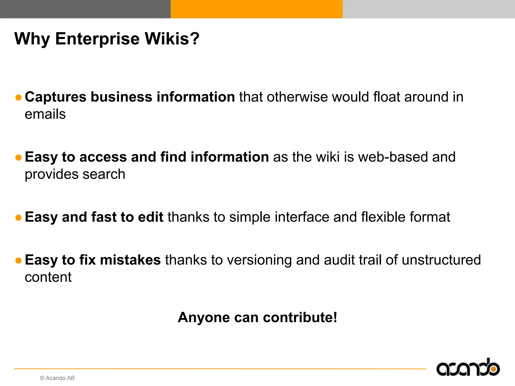 Why Enterprise Wikis?


● Captures business information that otherwise would float around in
  emails

● Easy to access and find information as the wiki is web-based and
  provides search

● Easy and fast to edit thanks to simple interface and flexible format

● Easy to fix mistakes thanks to versioning and audit trail of unstructured
  content

                          Anyone can contribute!



    © Acando AB
 