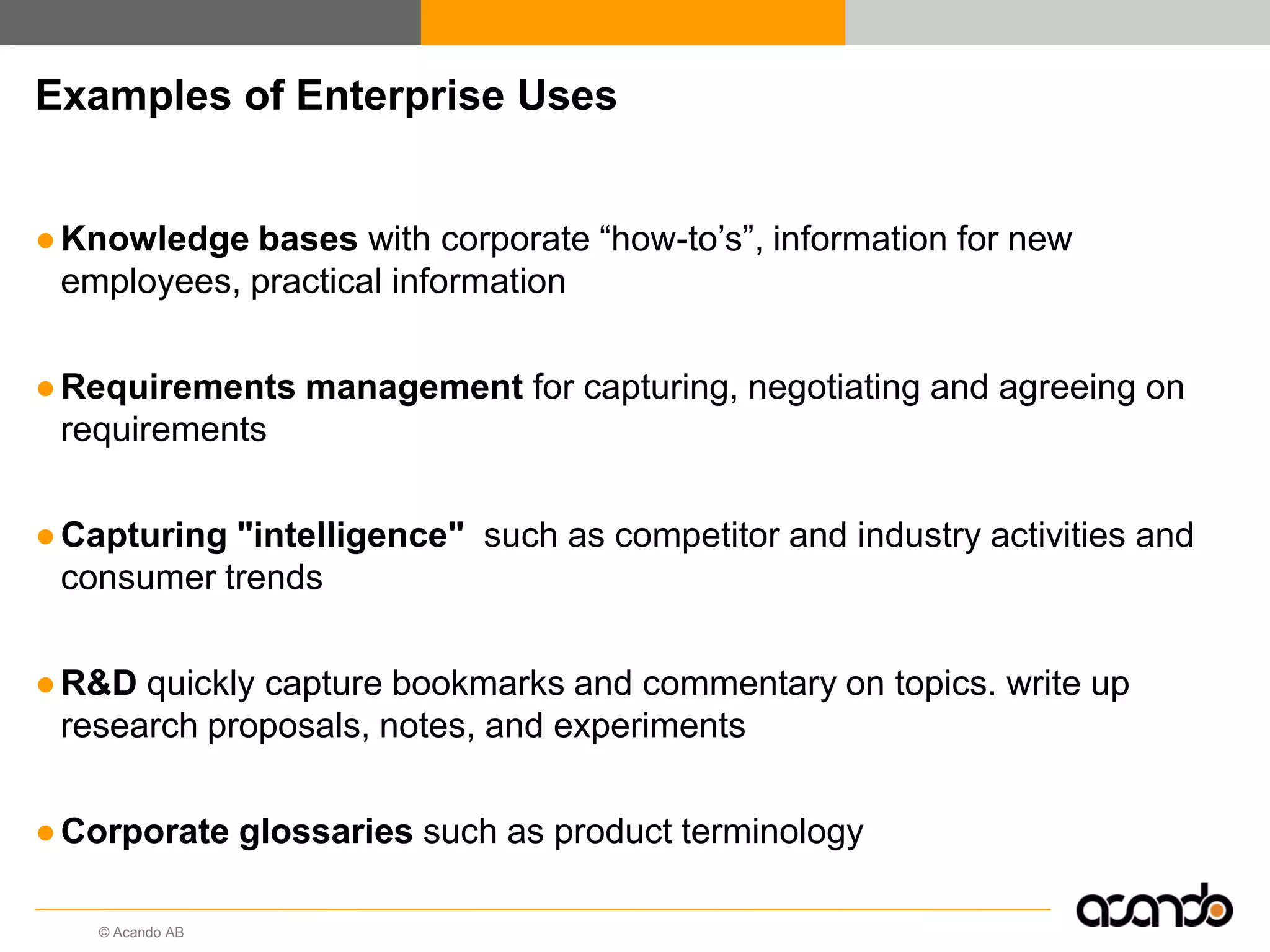Examples of Enterprise Uses


● Knowledge bases with corporate “how-to‟s”, information for new
  employees, practical information

● Requirements management for capturing, negotiating and agreeing on
  requirements

● Capturing "intelligence" such as competitor and industry activities and
  consumer trends

● R&D quickly capture bookmarks and commentary on topics. write up
  research proposals, notes, and experiments

● Corporate glossaries such as product terminology

    © Acando AB
 