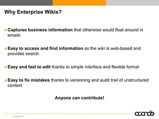 Why Enterprise Wikis?


● Captures business information that otherwise would float around in
  emails

● Easy to access and find information as the wiki is web-based and
  provides search

● Easy and fast to edit thanks to simple interface and flexible format

● Easy to fix mistakes thanks to versioning and audit trail of unstructured
  content

                          Anyone can contribute!



    © Acando AB
 
