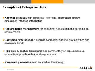 Examples of Enterprise Uses


● Knowledge bases with corporate “how-to‟s”, information for new
  employees, practical information

● Requirements management for capturing, negotiating and agreeing on
  requirements

● Capturing "intelligence" such as competitor and industry activities and
  consumer trends

● R&D quickly capture bookmarks and commentary on topics. write up
  research proposals, notes, and experiments

● Corporate glossaries such as product terminology

    © Acando AB
 