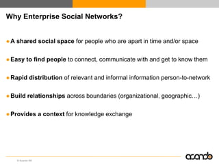 Why Enterprise Social Networks?


● A shared social space for people who are apart in time and/or space

● Easy to find people to connect, communicate with and get to know them

● Rapid distribution of relevant and informal information person-to-network

● Build relationships across boundaries (organizational, geographic…)

● Provides a context for knowledge exchange




    © Acando AB
 