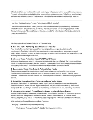 While both WAFs and traditional firewalls protect your infrastructure, they serve different purposes.
Firewalls safeguard networks by blocking unauthorized access, whereas WAFs focus specifically on
securing web applications from cyberattacks. Deploying both ensures comprehensive security.
How Does Web Application Firewall Protect Against DDoS Attacks?
Distributed Denial of Service (DDoS) attacks can cripple websites by overwhelming servers with
fake traffic. WAFs mitigate this risk by filtering malicious requests and ensuring legitimate traffic
flows uninterrupted. Advanced features like AI-powered WAF advantages enhance detection and
response capabilities.
Top Web Application Firewall Features for Cybersecurity
1. Real-Time Traffic Monitoring: Detect Anomalies Instantly
Real-time traffic monitoring enables WAFs to analyze all incoming and outgoing traffic
continuously. This helps in identifying unusual patterns, such as spikes in requests or unusual
geolocations, that may indicate a cyber threat. Quick detection minimizes the risk of exploitation by
allowing immediate mitigation actions.
2. Advanced Threat Protection: Block OWASP Top 10 Threats
WAFs provide advanced security mechanisms to detect and prevent OWASP Top 10 vulnerabilities.
These include common threats like SQL injection, cross-site scripting, and insecure deserialization.
By blocking these, WAFs ensure a robust first line of defense for web applications.
3. Customizable Rules: Tailor Security Policies to Your Needs
Customizable rules allow organizations to define security protocols based on their unique
requirements. Businesses can adjust rules to whitelist trusted sources or block specific traffic
patterns. This flexibility ensures precise and effective protection without over-restricting legitimate
access.
4. Scalability: Ensure Consistent Performance During Traffic Spikes
A scalable WAF adapts to fluctuations in web traffic, such as seasonal surges or unexpected
demand increases. It ensures that legitimate requests are processed without delay, even under
heavy load. This capability is essential for maintaining user experience and preventing downtime.
5. Integration with Network Firewall Security: Create a Holistic Defense Strategy
Integration with network firewall security ensures a multi-layered approach to safeguarding digital
assets. While the WAF protects web applications, network firewalls focus on broader traffic
filtering. Together, they deliver comprehensive coverage against both internal and external threats.
Web Application Firewall Deployment Best Practices
Deploying a WAF effectively requires planning:
• Understand Your Application’s Needs: Identify vulnerabilities.
 