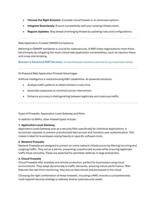 • Choose the Right Solution: Consider cloud firewall or on-premises options.
• Integrate Seamlessly: Ensure compatibility with your existing infrastructure.
• Regular Updates: Stay ahead of emerging threats by updating rules and configurations.
Web Application Firewall OWASP Compliance
Adhering to OWASP standards is crucial for cybersecurity. A WAF helps organizations meet these
benchmarks by mitigating the most critical web application vulnerabilities, such as injection flaws
and cross-site scripting.
Bornsec’s Advanced WAF Services: Comprehensive solutions tailored to your business needs.
AI-Powered Web Application Firewall Advantages
Artificial intelligence is revolutionizing WAF capabilities. AI-powered solutions:
• Analyze traffic patterns to detect threats in real-time.
• Automate responses to minimize human intervention.
• Enhance accuracy in distinguishing between legitimate and malicious traffic.
Types of Firewalls: Application Level Gateway and More
In addition to WAFs, other firewall types include:
1. Application Level Gateway
Application Level Gateway acts as a security filter specifically for individual applications. It
scrutinizes requests to prevent unauthorized data access and monitors user authentication. This
makes it ideal for businesses relying heavily on specific software tools.
2. Network Firewalls
Network Firewalls are designed to protect an entire network infrastructure by filtering incoming and
outgoing traffic. They act as a barrier, preventing unauthorized access while ensuring legitimate
traffic flows smoothly. These are essential for perimeter defense in large enterprises.
3. Cloud Firewalls
Cloud Firewalls offer scalable and remote protection, perfect for businesses using cloud
environments. They adapt dynamically to traffic demands, ensuring robust performance. With
features like real-time monitoring, they secure data stored and processed in the cloud.
Choosing the right combination of these firewalls, including a WAF, ensures a comprehensive,
multi-layered security strategy to address diverse cybersecurity needs.
 