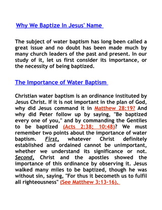 Why We Baptize In Jesus' Name

The subject of water baptism has long been called a
great issue and no doubt has been made much by
many church leaders of the past and present. In our
study of it, let us first consider its importance, or
the necessity of being baptized.


The Importance of Water Baptism

Christian water baptism is an ordinance instituted by
Jesus Christ. If it is not important in the plan of God,
why did Jesus command it in Matthew 28:19? And
why did Peter follow up by saying, "Be baptized
every one of you," and by commanding the Gentiles
to be baptized (Acts 2:38; 10:48)? We must
remember two points about the importance of water
baptism.     First,     whatever     Christ    definitely
established and ordained cannot be unimportant,
whether we understand its significance or not.
Second, Christ and the apostles showed the
importance of this ordinance by observing it. Jesus
walked many miles to be baptized, though he was
without sin, saying, "For thus it becometh us to fulfil
all righteousness" (See Matthew 3:13-16).
 