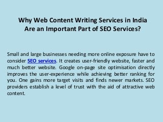 Why Web Content Writing Services in India
Are an Important Part of SEO Services?
Small and large businesses needing more online exposure have to
consider SEO services. It creates user-friendly website, faster and
much better website. Google on-page site optimisation directly
improves the user-experience while achieving better ranking for
you. One gains more target visits and finds newer markets. SEO
providers establish a level of trust with the aid of attractive web
content.
 