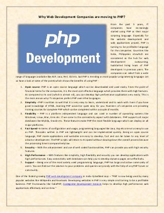 Why Web Development Companies are moving to PHP?
From the past 5 years, IT
companies have increasingly
started using PHP as their major
scripting language. Especially for
the website development and
web applications project, PHP is
turning to be profitable language
for the companies. Countries like
India, Philippines etcwhich are
considered as the hub for web
development outsourcing,
hadstarted hiring team of PHP
developers in previous years. The
companies can select from a wide
range of languages available like ASP, Java, Perl, CGI etc. but PHP is trending as most popular programming language. Let
us have a look at some of the points which shows the benefits of using PHP -
1. Open source- PHP is an open source language which can be downloaded and used easily. From the point of
financial terms for the companies, it is the most cost effective language which provides them with high features.
As compared to its cost (which is almost nil), you can develop high performance application very easily. This is
the main reason why IT companies prefers PHP over other languages.
2. Simplicity –PHP is written so well that it is very easy to learn, understand and to work with. Even if you have
good knowledge of HTML, learning PHP would be quite easy for you. Numbers of companies are providing
training courses for complete PHP which can be completed within a couple of months.
3. Flexibility – PHP is a platform independent language and can used in number of operating systems like
Windows, Linux, Mac, Unix etc. If we come to the connectivity aspect with databases.. PHP supports all major
databases like MySQL, Oracle etc. These features make PHP the most flexible language which can deploy on all
major platforms.
4. Fast Speed–In terms of configuration and usage, programming languages like Java, Asp etc are not as easy to use
as PHP. Thecodes written in PHP are lightweight and can be implemented quickly. Being an open source
language, PHP made applications and websites are easy to develop, fast and can be taken to any level of
advance development. The PHP scripts will retain to its speed without slowing down the overall process because
the processing time is comparatively low.
5. Security – With the advancement and use of well coded functionalities, PHP can provide you with high security
features.
6. High Performance – With features like simplicity, high flexibility and security you can develop applications with
high performances. Easy connectivity with databases can help you to develop dynamic pages very effectively.
7. Support – Being one of the most widely used programming language; PHP has large and active community of
users. You can find out the solution to your problems and queries very easily with the help of any PHP forum or
community.
One of the fastest growing PHP web development company in India CyberNext says – “PHP is now being used by many
popular websites like Wikipedia and Facebook. Developing websites in PHP is very simple and turning to be a profitable
business. PHP Frameworks like CakePHP, CodeIgniter Development Services helps to develop high performance web
applications effectively and on time.”
 