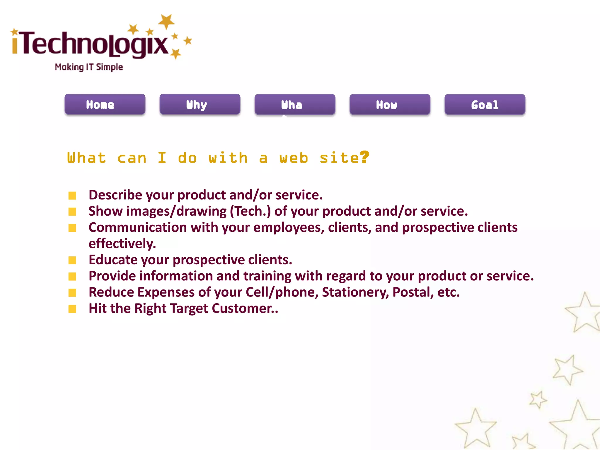 ?

Describe your product and/or service.
Show images/drawing (Tech.) of your product and/or service.
Communication with your employees, clients, and prospective clients
effectively.
Educate your prospective clients.
Provide information and training with regard to your product or service.
Reduce Expenses of your Cell/phone, Stationery, Postal, etc.
Hit the Right Target Customer..
 