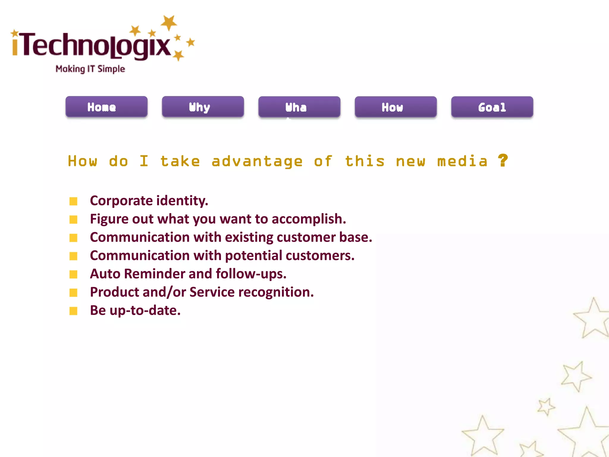 ?

Corporate identity.
Figure out what you want to accomplish.
Communication with existing customer base.
Communication with potential customers.
Auto Reminder and follow-ups.
Product and/or Service recognition.
Be up-to-date.
 