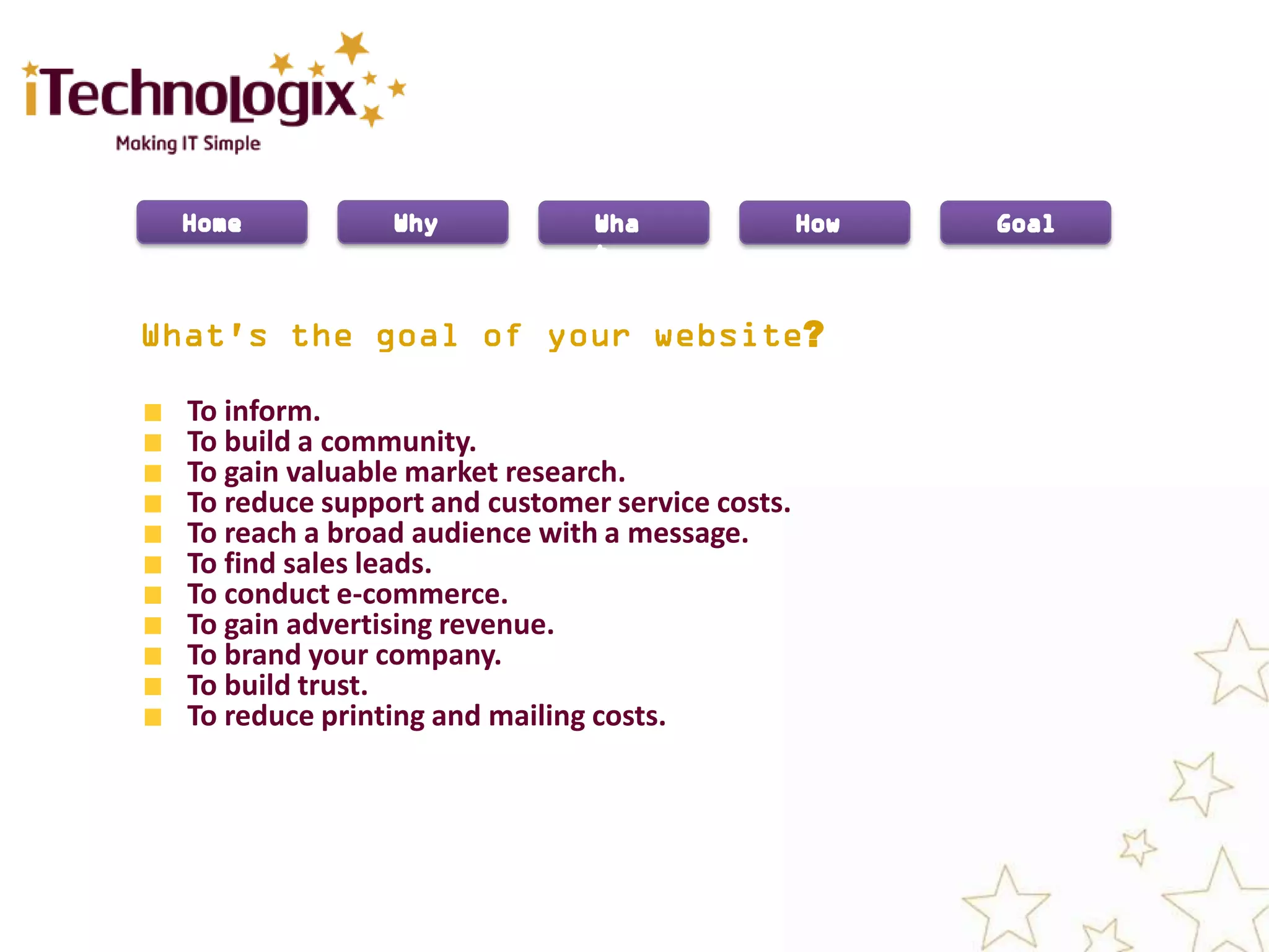 ?

To inform.
To build a community.
To gain valuable market research.
To reduce support and customer service costs.
To reach a broad audience with a message.
To find sales leads.
To conduct e-commerce.
To gain advertising revenue.
To brand your company.
To build trust.
To reduce printing and mailing costs.
 