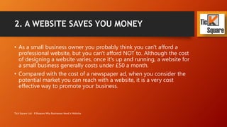 2. A WEBSITE SAVES YOU MONEY
• As a small business owner you probably think you can't afford a
professional website, but you can't afford NOT to. Although the cost
of designing a website varies, once it's up and running, a website for
a small business only costs £49 a month with Tick Square.
• Compared with the cost of a newspaper ad, when you consider the
potential market you can reach with a website, it is a very cost
effective way to promote your business.
Tick Square Ltd - 8 Reasons Why Businesses Need A Website
 