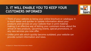 3. IT WILL ENABLE YOU TO KEEP YOUR
CUSTOMERS INFORMED
• Think of your website as being your online brochure or catalogue. It
is much easier and quicker to update information about your
products and services on your website than in print material,
making it an effective way of letting your customers know about the
arrival of new products, upcoming events, special promotions, or
any new services you now offer.
• Unlike print ads which quickly become outdated, your website can
provide current information and news.
Tick Square Ltd - 8 Reasons Why Businesses Need A Website
 