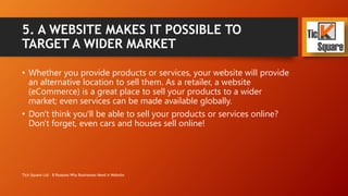 5. A WEBSITE MAKES IT POSSIBLE TO
TARGET A WIDER MARKET
• Whether you provide products or services, your website will provide
an alternative location to sell them. As a retailer, a website is a great
place to sell your products to a wider market; even services can be
made available globally.
• Don't think you'll be able to sell your products or services online?
Don't forget, even cars and houses sell online!
Tick Square Ltd - 8 Reasons Why Businesses Need A Website
 