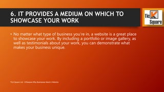6. IT PROVIDES A MEDIUM ON WHICH TO
SHOWCASE YOUR WORK
• No matter what type of business you’re in, a website is a great place
to showcase your work.
• By including a portfolio or image gallery, as well as testimonials
about your work, you can demonstrate what makes your business
unique.
Tick Square Ltd - 8 Reasons Why Businesses Need A Website
 