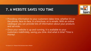 7. A WEBSITE SAVES YOU TIME
• Providing information to your customers takes time, whether it’s on
the phone, face-to-face, in a brochure, or in emails. With an online
catalogue you can provide lots of information about your products
and services.
• Once your website is up and running, it is available to your
customers indefinitely, saving you time. And what is time? Time is
money!
Tick Square Ltd - 8 Reasons Why Businesses Need A Website
 