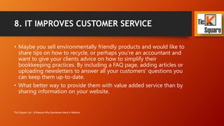 8. IT IMPROVES CUSTOMER SERVICE
• Maybe you sell environmentally friendly products and would like to
share tips on how to recycle, or perhaps you’re an accountant and
want to give your clients advice on how to simplify their
bookkeeping practices. By including a FAQ page, adding articles or
uploading newsletters to answer all your customers' questions you
can keep them up-to-date.
• What better way to provide them with value added service than by
sharing information on your website.
Tick Square Ltd - 8 Reasons Why Businesses Need A Website
 