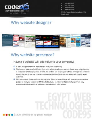 Why website designs?




Why website presence?
 Having a website will add value to your company:
   It is far cheaper and much more flexible than print advertising
   The Internet is extremely different from print advertising in that space is cheap, your advertisement
   is accessible for a longer period of time, the content can be changed without having to ask someone
   to do it for you (if you use a content management system) and you can potentially reach a wider
   audience.
   This is not to say that you should not use other forms of advertising at all You can use it to entice
   people to visit your website and find out about your company and potentially open two-way
   communication between the potential customer and a sales person.
 
