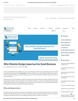 12/11/2017 Why Website Design Important for Small Business | SEOCZAR
https://www.seoczar.com/why-website-design-important-for-small-business/ 1/5
By seo | Website Design | 0 comment | 27 October, 2017 |  9
NEXT  PREVIOUS
Upcoming E-commerce Web Desig
to Adopt in 2018
Greatest Social Media Monitoring T
Your Brands
Trends in Web Design That Small B
Need to Know
You Are Losing Business By Not Se
Your Website
How to Optimize WordPress Webs
Local SEO
Top 9 SEO Friendly Website Design
WordPress Theme Is Easy For Web
Top 8 SEO Opportunity in 2018
Ideas For The Impact of Web Desig
Marketing, Branding and conversio
Why Website Design Important for Small Business
It’s most important that having a website if you are running a business or small business and I think you have not realized
that what is the importance of the website design for business, its high time you start taking the bene ts of the power of
Internet nowadays. Investing in the quality web design can be one of the most important decisions you have ever made to
power your business.
Advancement of the web technology in today’s has progressed the business where the company represents itself in the
online world and become the most important part of daily life. And there is no offense in stating that the professional
website design consists of the most important role to attract the new users. There are many of online platforms and the
web design industry that has created the life of website design easy.
Why web design matters
A Study of the Missouri University of Science and Technology, a person’s eyes take 2.6 seconds to focus on the speci c
element of website page when it loads. The viewer quickly forms an opinion based on what they’ve has seen, so it pays to
the in uence that opinion with the smart web design, said Adriana Marin, a freelance of art director.
Search
Categories
Recent Posts
DIGITAL MARKETING
EMAIL MARKETING
ONLINE BRANDING
PAY PER CLICK
SEARCH ENGINE OPTIMIZAT
SOCIAL MEDIA OPTIMIZATIO
WEBSITE DESIGN
Why Website Design Important for
Small Business
Home  Website Design  Why Website Design Important for Smal
Home About us ContaServices  Portfolio Internship Resources 
 INDIA : +91 783-875-9114  info@seoczar.com             

 