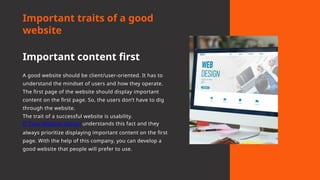 Important traits of a good
website
Important content first
A good website should be client/user-oriented. It has to
understand the mindset of users and how they operate.
The first page of the website should display important
content on the first page. So, the users don’t have to dig
through the website.
The trait of a successful website is usability.
El Paso Website Design understands this fact and they
always prioritize displaying important content on the first
page. With the help of this company, you can develop a
good website that people will prefer to use.
 