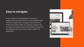 Easy to navigate
If your website has multiple types of services or
products, then you have to focus on the navigation part.
The trait of a good site is navigation, which has to be
simple and intuitive. Make sure that the navigation bar
includes every important part of the website. Along with
the navigation bar, you can also utilize a sidebar for
subsections.
 