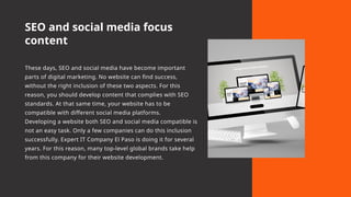 SEO and social media focus
content
These days, SEO and social media have become important
parts of digital marketing. No website can find success,
without the right inclusion of these two aspects. For this
reason, you should develop content that complies with SEO
standards. At that same time, your website has to be
compatible with different social media platforms.
Developing a website both SEO and social media compatible is
not an easy task. Only a few companies can do this inclusion
successfully. Expert IT Company El Paso is doing it for several
years. For this reason, many top-level global brands take help
from this company for their website development.
 
