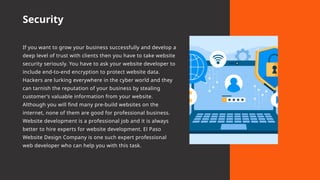 Security
If you want to grow your business successfully and develop a
deep level of trust with clients then you have to take website
security seriously. You have to ask your website developer to
include end-to-end encryption to protect website data.
Hackers are lurking everywhere in the cyber world and they
can tarnish the reputation of your business by stealing
customer’s valuable information from your website.
Although you will find many pre-build websites on the
internet, none of them are good for professional business.
Website development is a professional job and it is always
better to hire experts for website development. El Paso
Website Design Company is one such expert professional
web developer who can help you with this task.
 
