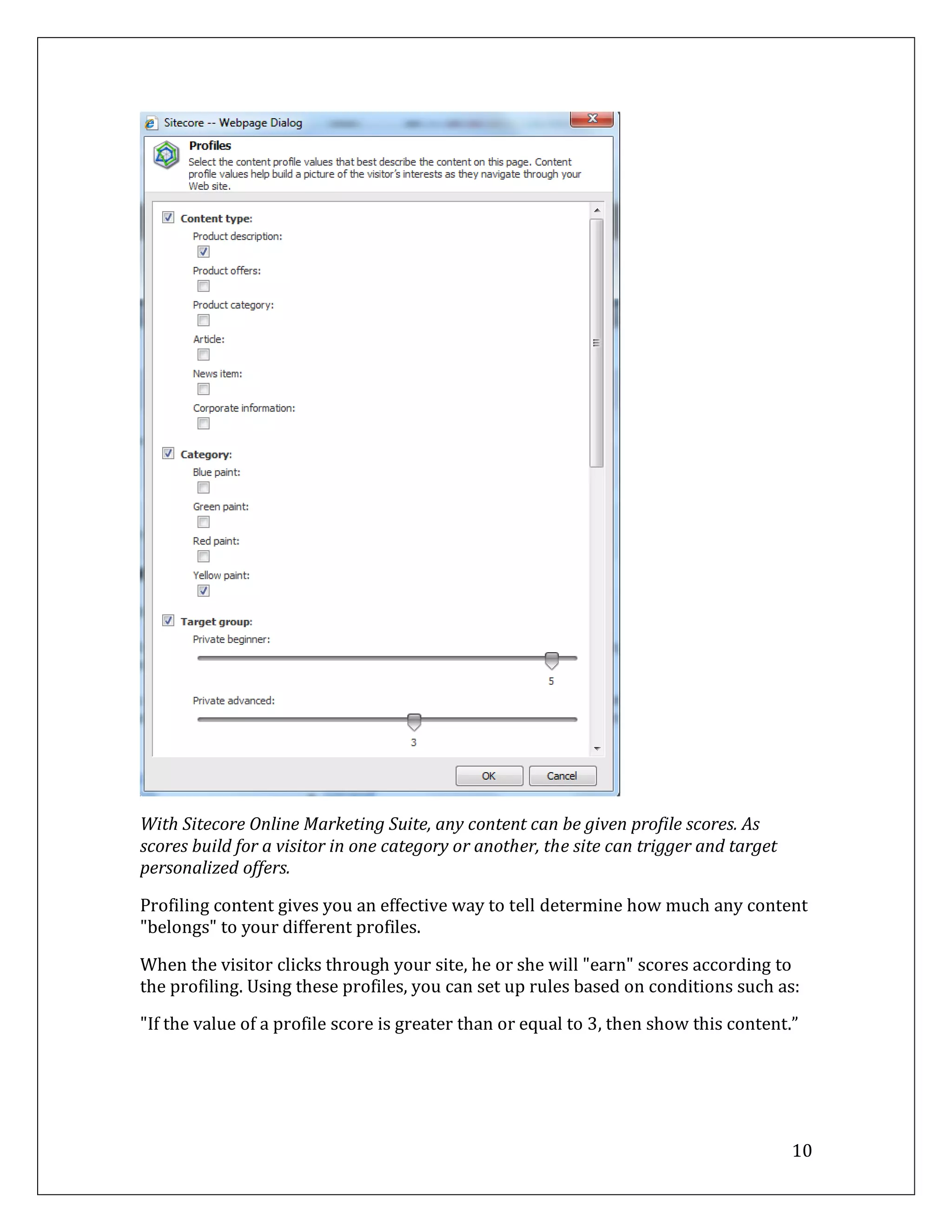 With Sitecore Online Marketing Suite, any content can be given profile scores. As
scores build for a visitor in one category or another, the site can trigger and target
personalized offers.

Profiling content gives you an effective way to tell determine how much any content
"belongs" to your different profiles.

When the visitor clicks through your site, he or she will "earn" scores according to
the profiling. Using these profiles, you can set up rules based on conditions such as:

"If the value of a profile score is greater than or equal to 3, then show this content.”




                                                                                         10
 