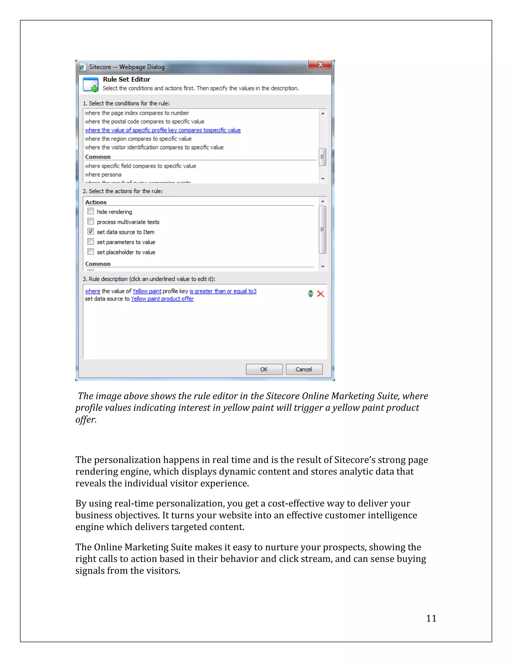 The image above shows the rule editor in the Sitecore Online Marketing Suite, where
profile values indicating interest in yellow paint will trigger a yellow paint product
offer.



The personalization happens in real time and is the result of Sitecore’s strong page
rendering engine, which displays dynamic content and stores analytic data that
reveals the individual visitor experience.

By using real-time personalization, you get a cost-effective way to deliver your
business objectives. It turns your website into an effective customer intelligence
engine which delivers targeted content.

The Online Marketing Suite makes it easy to nurture your prospects, showing the
right calls to action based in their behavior and click stream, and can sense buying
signals from the visitors.



                                                                                     11
 