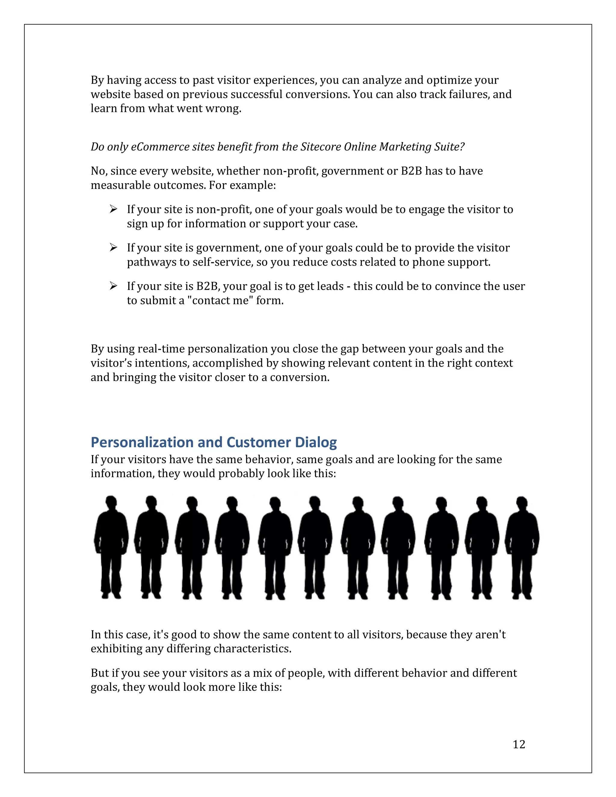 By having access to past visitor experiences, you can analyze and optimize your
website based on previous successful conversions. You can also track failures, and
learn from what went wrong.


Do only eCommerce sites benefit from the Sitecore Online Marketing Suite?

No, since every website, whether non-profit, government or B2B has to have
measurable outcomes. For example:

    If your site is non-profit, one of your goals would be to engage the visitor to
     sign up for information or support your case.

    If your site is government, one of your goals could be to provide the visitor
     pathways to self-service, so you reduce costs related to phone support.

    If your site is B2B, your goal is to get leads - this could be to convince the user
     to submit a "contact me" form.



By using real-time personalization you close the gap between your goals and the
visitor’s intentions, accomplished by showing relevant content in the right context
and bringing the visitor closer to a conversion.




Personalization and Customer Dialog
If your visitors have the same behavior, same goals and are looking for the same
information, they would probably look like this:




In this case, it's good to show the same content to all visitors, because they aren't
exhibiting any differing characteristics.

But if you see your visitors as a mix of people, with different behavior and different
goals, they would look more like this:



                                                                                        12
 