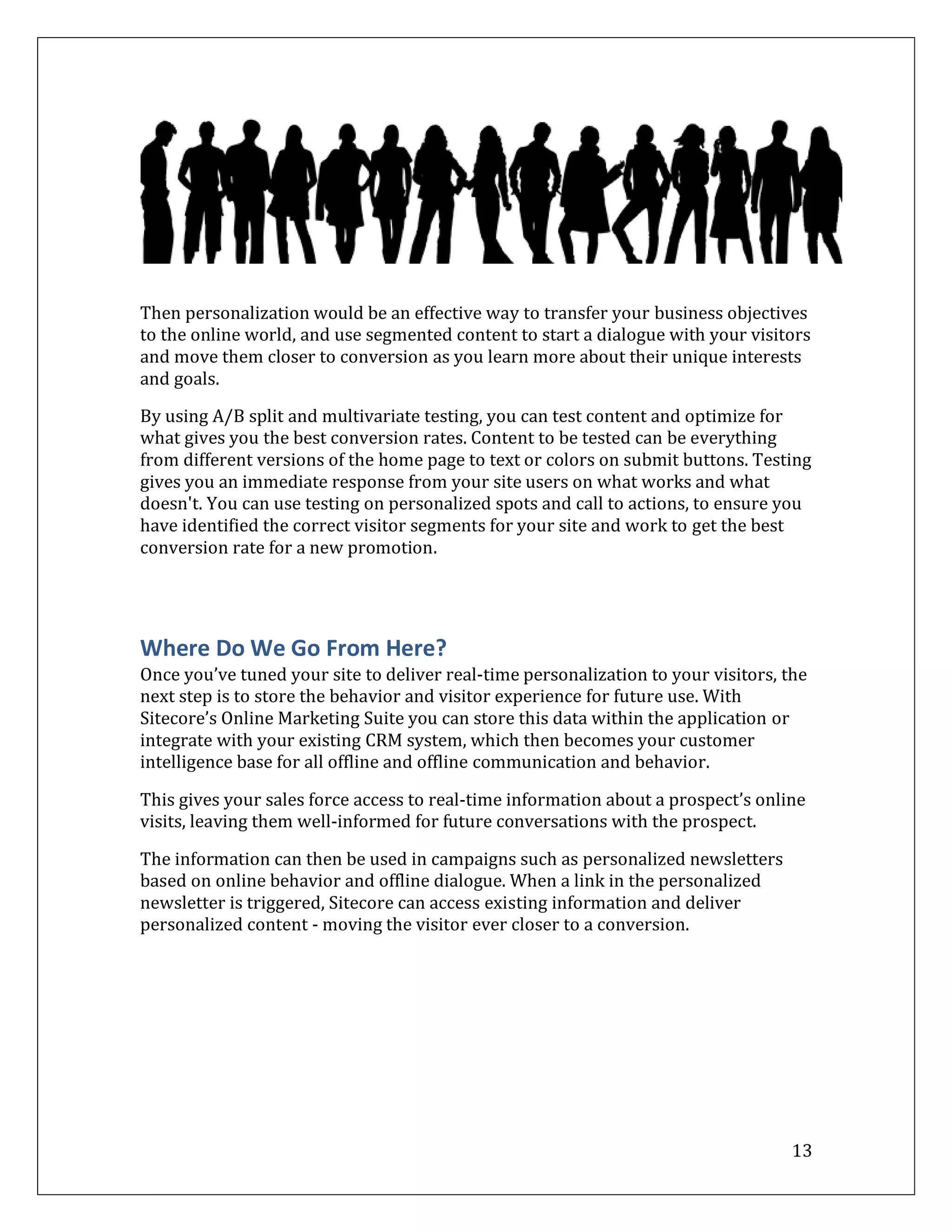 Then personalization would be an effective way to transfer your business objectives
to the online world, and use segmented content to start a dialogue with your visitors
and move them closer to conversion as you learn more about their unique interests
and goals.

By using A/B split and multivariate testing, you can test content and optimize for
what gives you the best conversion rates. Content to be tested can be everything
from different versions of the home page to text or colors on submit buttons. Testing
gives you an immediate response from your site users on what works and what
doesn't. You can use testing on personalized spots and call to actions, to ensure you
have identified the correct visitor segments for your site and work to get the best
conversion rate for a new promotion.




Where Do We Go From Here?
Once you’ve tuned your site to deliver real-time personalization to your visitors, the
next step is to store the behavior and visitor experience for future use. With
Sitecore’s Online Marketing Suite you can store this data within the application or
integrate with your existing CRM system, which then becomes your customer
intelligence base for all offline and offline communication and behavior.

This gives your sales force access to real-time information about a prospect’s online
visits, leaving them well-informed for future conversations with the prospect.

The information can then be used in campaigns such as personalized newsletters
based on online behavior and offline dialogue. When a link in the personalized
newsletter is triggered, Sitecore can access existing information and deliver
personalized content - moving the visitor ever closer to a conversion.




                                                                                    13
 