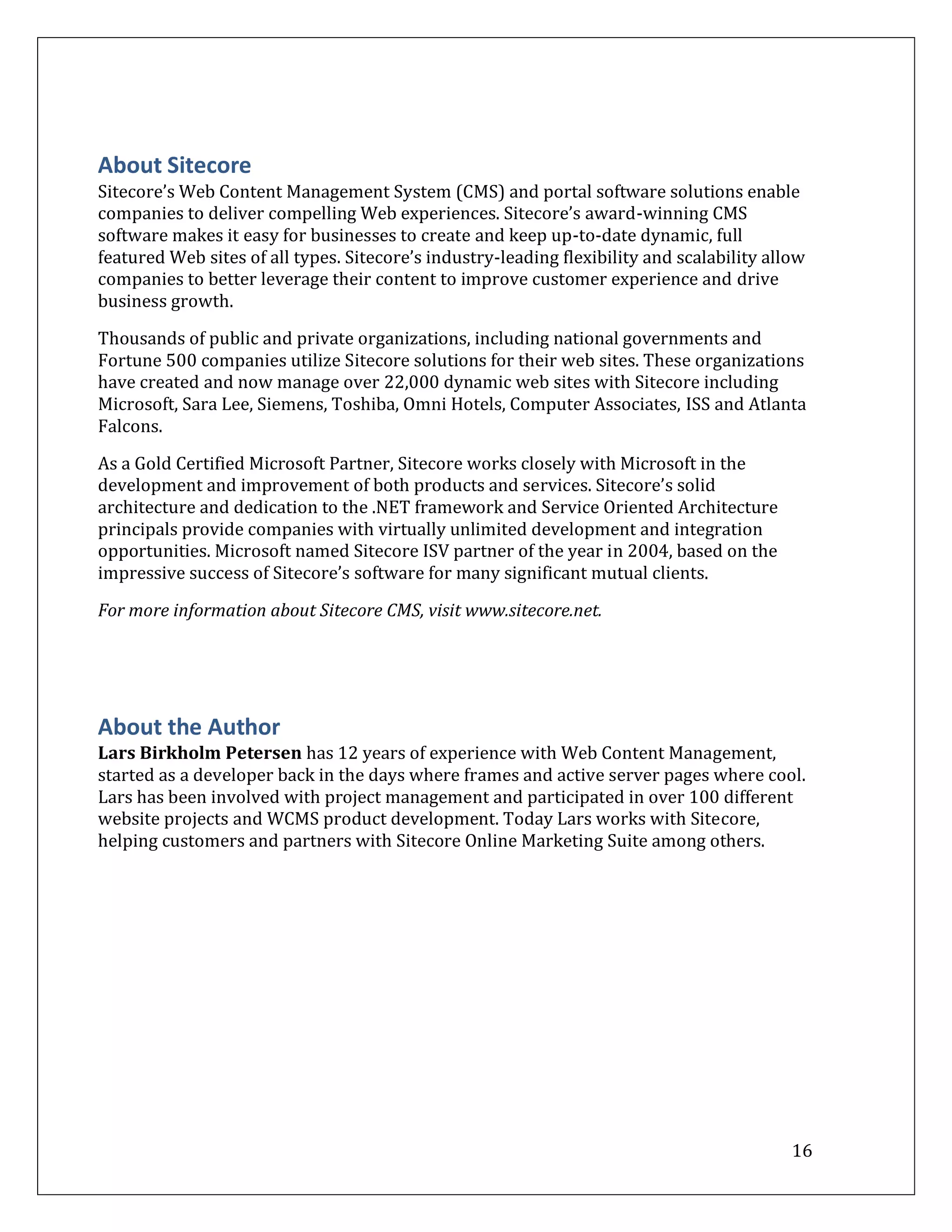 About Sitecore
Sitecore’s Web Content Management System (CMS) and portal software solutions enable
companies to deliver compelling Web experiences. Sitecore’s award-winning CMS
software makes it easy for businesses to create and keep up-to-date dynamic, full
featured Web sites of all types. Sitecore’s industry-leading flexibility and scalability allow
companies to better leverage their content to improve customer experience and drive
business growth.

Thousands of public and private organizations, including national governments and
Fortune 500 companies utilize Sitecore solutions for their web sites. These organizations
have created and now manage over 22,000 dynamic web sites with Sitecore including
Microsoft, Sara Lee, Siemens, Toshiba, Omni Hotels, Computer Associates, ISS and Atlanta
Falcons.

As a Gold Certified Microsoft Partner, Sitecore works closely with Microsoft in the
development and improvement of both products and services. Sitecore’s solid
architecture and dedication to the .NET framework and Service Oriented Architecture
principals provide companies with virtually unlimited development and integration
opportunities. Microsoft named Sitecore ISV partner of the year in 2004, based on the
impressive success of Sitecore’s software for many significant mutual clients.

For more information about Sitecore CMS, visit www.sitecore.net.




About the Author
Lars Birkholm Petersen has 12 years of experience with Web Content Management,
started as a developer back in the days where frames and active server pages where cool.
Lars has been involved with project management and participated in over 100 different
website projects and WCMS product development. Today Lars works with Sitecore,
helping customers and partners with Sitecore Online Marketing Suite among others.




                                                                                            16
 