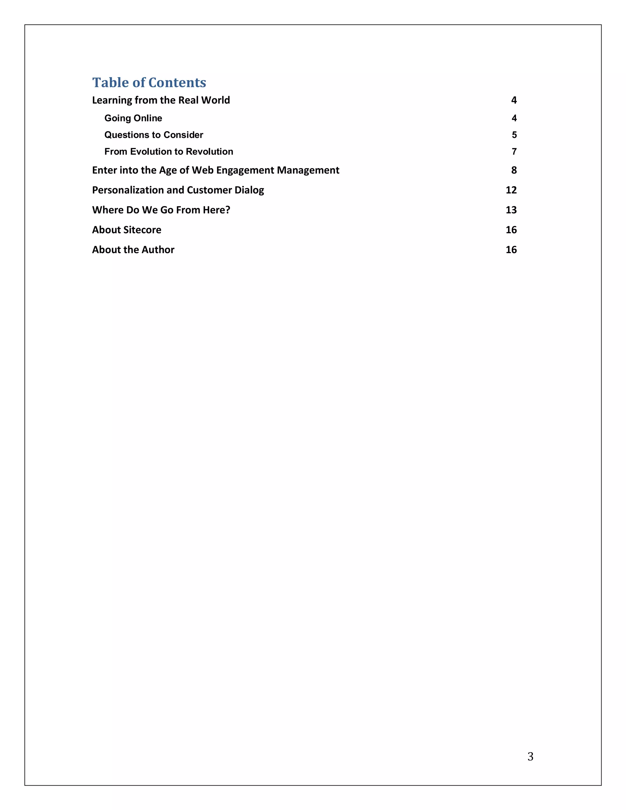 Table of Contents
Learning from the Real World                      4
  Going Online                                     4
  Questions to Consider                            5
  From Evolution to Revolution                     7

Enter into the Age of Web Engagement Management   8
Personalization and Customer Dialog               12
Where Do We Go From Here?                         13
About Sitecore                                    16
About the Author                                  16




                                                       3
 