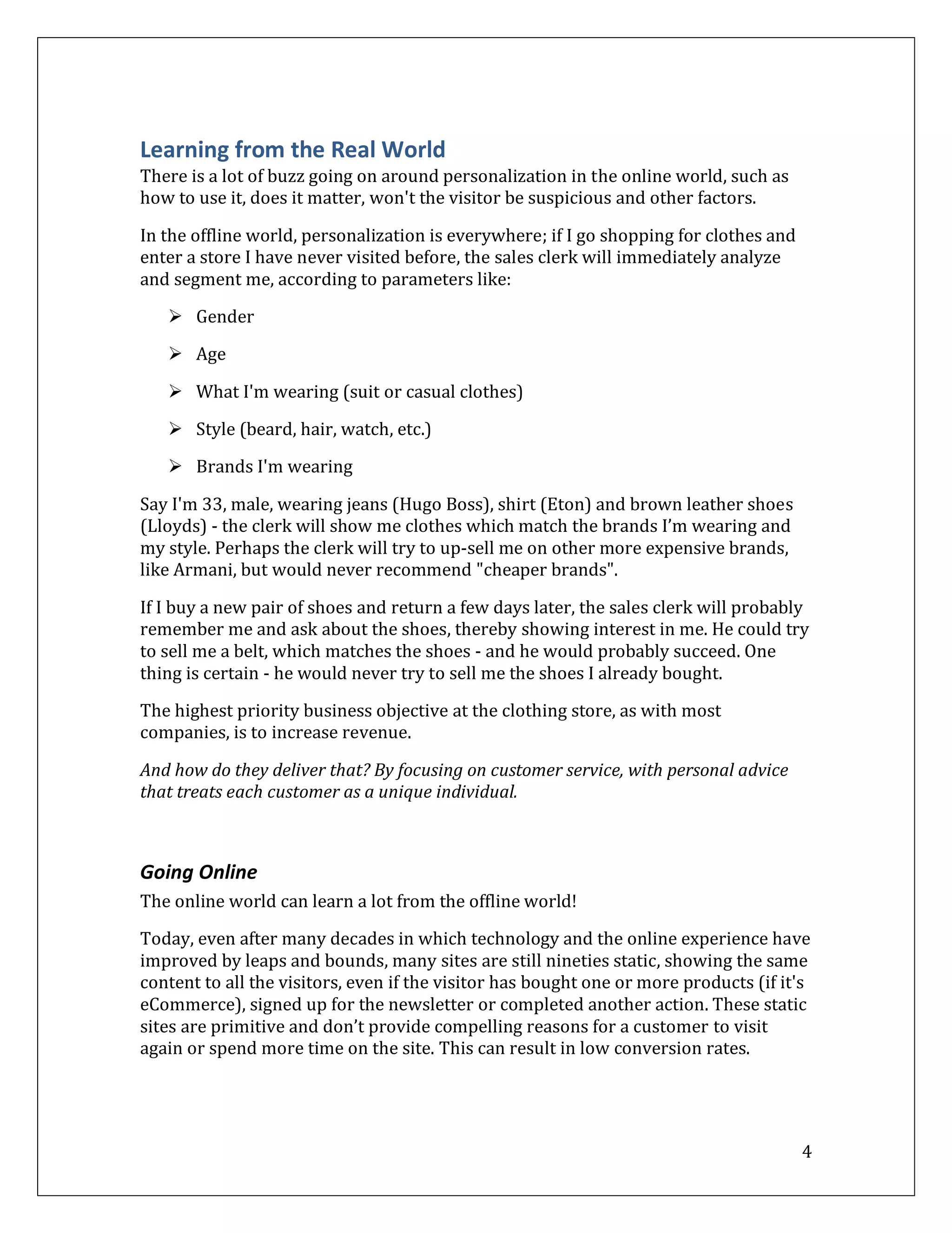 Learning from the Real World
There is a lot of buzz going on around personalization in the online world, such as
how to use it, does it matter, won't the visitor be suspicious and other factors.

In the offline world, personalization is everywhere; if I go shopping for clothes and
enter a store I have never visited before, the sales clerk will immediately analyze
and segment me, according to parameters like:

    Gender

    Age

    What I'm wearing (suit or casual clothes)

    Style (beard, hair, watch, etc.)
    Brands I'm wearing

Say I'm 33, male, wearing jeans (Hugo Boss), shirt (Eton) and brown leather shoes
(Lloyds) - the clerk will show me clothes which match the brands I’m wearing and
my style. Perhaps the clerk will try to up-sell me on other more expensive brands,
like Armani, but would never recommend "cheaper brands".

If I buy a new pair of shoes and return a few days later, the sales clerk will probably
remember me and ask about the shoes, thereby showing interest in me. He could try
to sell me a belt, which matches the shoes - and he would probably succeed. One
thing is certain - he would never try to sell me the shoes I already bought.

The highest priority business objective at the clothing store, as with most
companies, is to increase revenue.

And how do they deliver that? By focusing on customer service, with personal advice
that treats each customer as a unique individual.



Going Online
The online world can learn a lot from the offline world!

Today, even after many decades in which technology and the online experience have
improved by leaps and bounds, many sites are still nineties static, showing the same
content to all the visitors, even if the visitor has bought one or more products (if it's
eCommerce), signed up for the newsletter or completed another action. These static
sites are primitive and don’t provide compelling reasons for a customer to visit
again or spend more time on the site. This can result in low conversion rates.




                                                                                        4
 