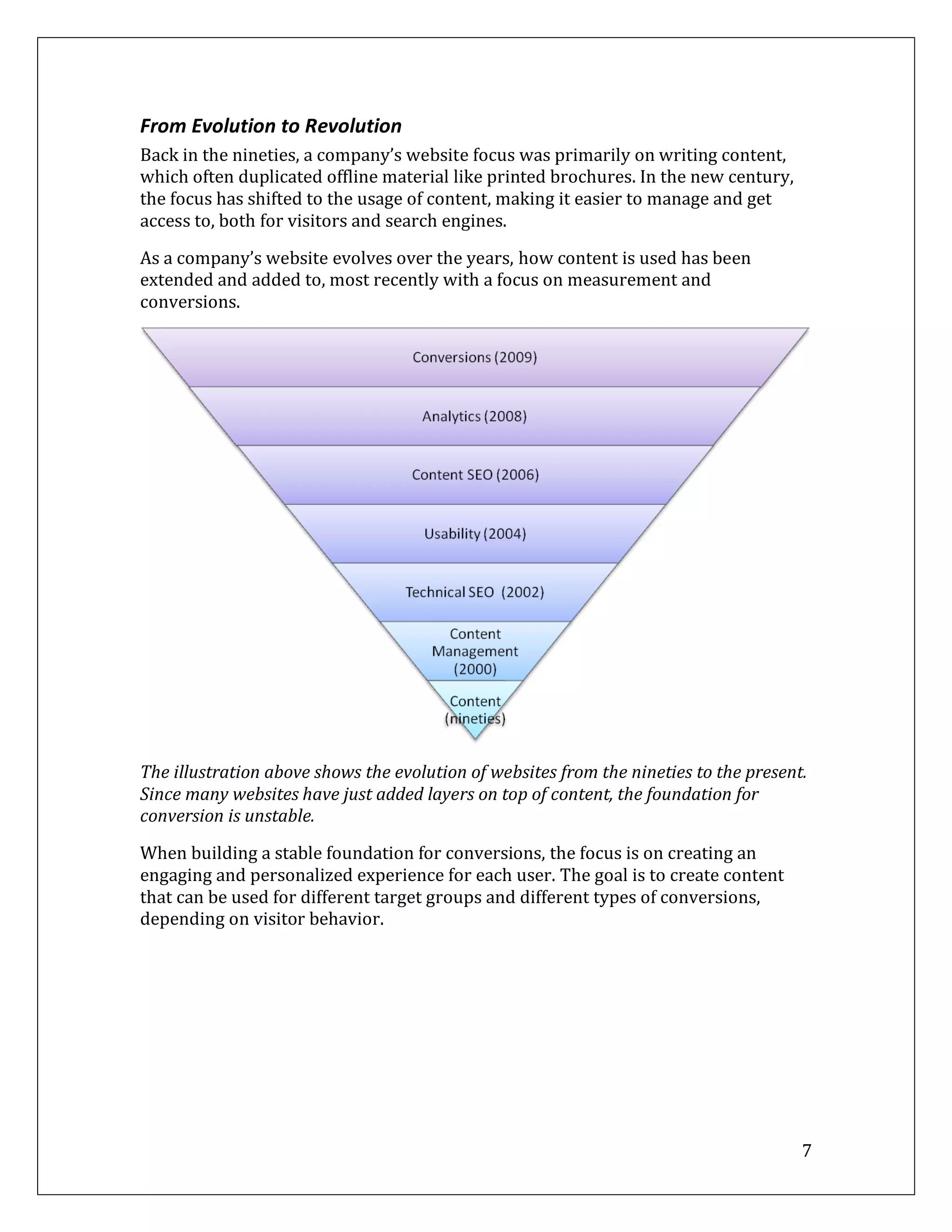 From Evolution to Revolution
Back in the nineties, a company’s website focus was primarily on writing content,
which often duplicated offline material like printed brochures. In the new century,
the focus has shifted to the usage of content, making it easier to manage and get
access to, both for visitors and search engines.

As a company’s website evolves over the years, how content is used has been
extended and added to, most recently with a focus on measurement and
conversions.




The illustration above shows the evolution of websites from the nineties to the present.
Since many websites have just added layers on top of content, the foundation for
conversion is unstable.
When building a stable foundation for conversions, the focus is on creating an
engaging and personalized experience for each user. The goal is to create content
that can be used for different target groups and different types of conversions,
depending on visitor behavior.




                                                                                       7
 