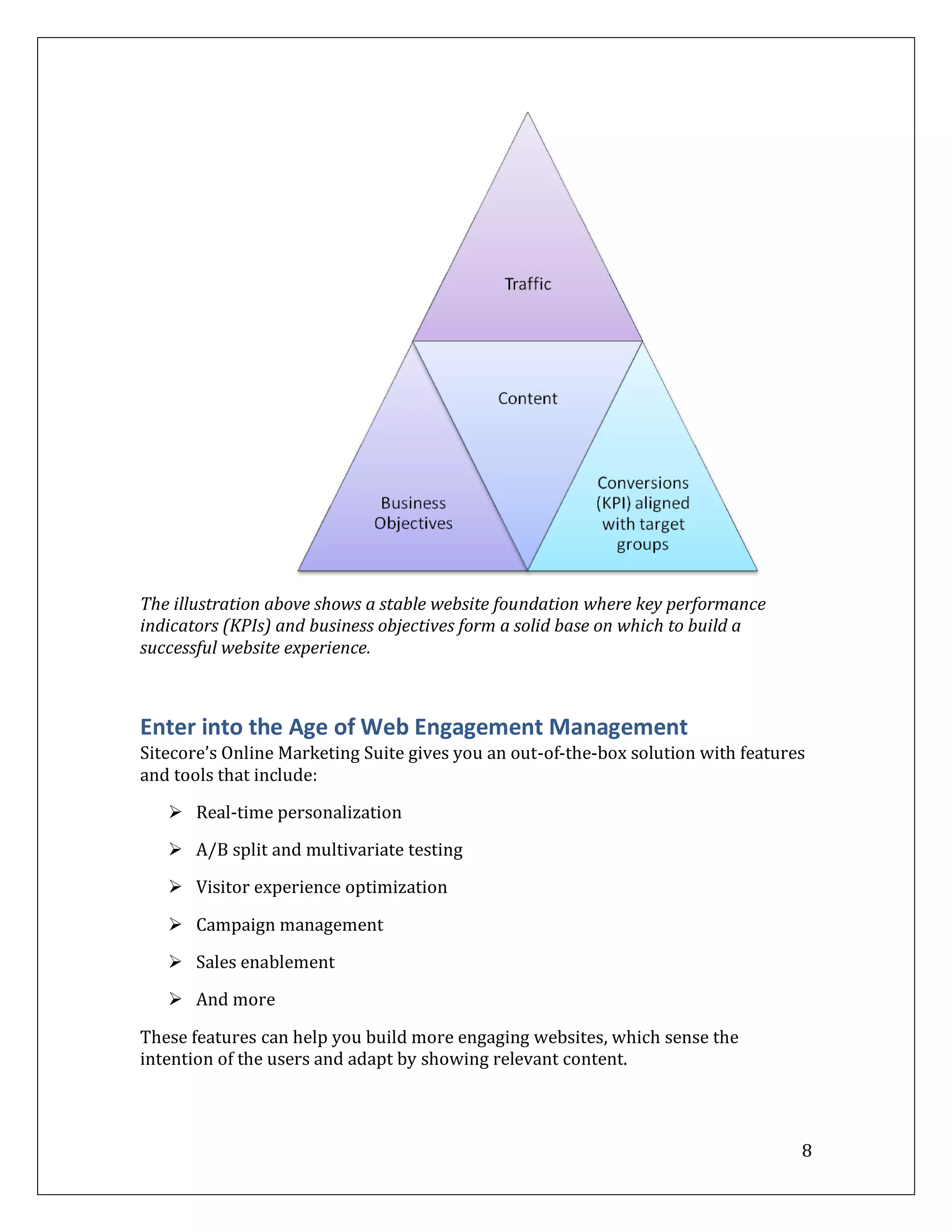 The illustration above shows a stable website foundation where key performance
indicators (KPIs) and business objectives form a solid base on which to build a
successful website experience.



Enter into the Age of Web Engagement Management
Sitecore’s Online Marketing Suite gives you an out-of-the-box solution with features
and tools that include:
    Real-time personalization

    A/B split and multivariate testing

    Visitor experience optimization

    Campaign management

    Sales enablement

    And more

These features can help you build more engaging websites, which sense the
intention of the users and adapt by showing relevant content.



                                                                                   8
 