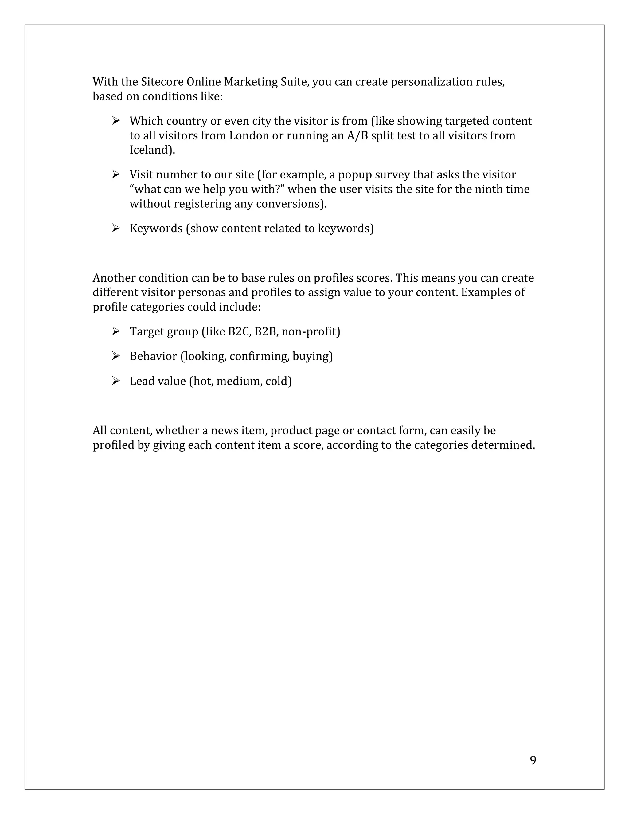 With the Sitecore Online Marketing Suite, you can create personalization rules,
based on conditions like:

    Which country or even city the visitor is from (like showing targeted content
     to all visitors from London or running an A/B split test to all visitors from
     Iceland).

    Visit number to our site (for example, a popup survey that asks the visitor
     “what can we help you with?” when the user visits the site for the ninth time
     without registering any conversions).

    Keywords (show content related to keywords)



Another condition can be to base rules on profiles scores. This means you can create
different visitor personas and profiles to assign value to your content. Examples of
profile categories could include:

    Target group (like B2C, B2B, non-profit)

    Behavior (looking, confirming, buying)

    Lead value (hot, medium, cold)



All content, whether a news item, product page or contact form, can easily be
profiled by giving each content item a score, according to the categories determined.




                                                                                   9
 