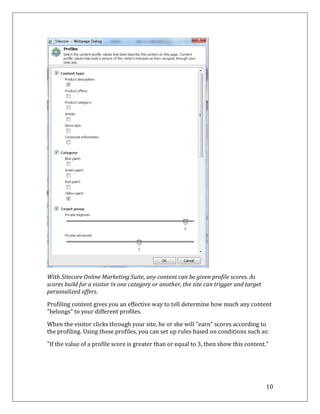 With Sitecore Online Marketing Suite, any content can be given profile scores. As
scores build for a visitor in one category or another, the site can trigger and target
personalized offers.

Profiling content gives you an effective way to tell determine how much any content
"belongs" to your different profiles.

When the visitor clicks through your site, he or she will "earn" scores according to
the profiling. Using these profiles, you can set up rules based on conditions such as:

"If the value of a profile score is greater than or equal to 3, then show this content.”




                                                                                         10
 