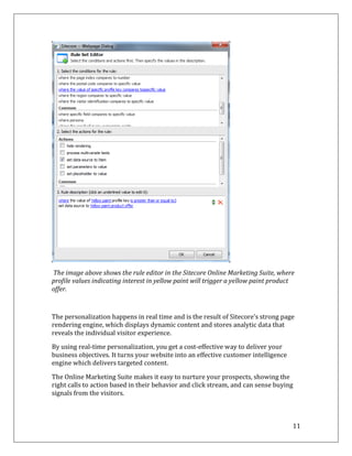 The image above shows the rule editor in the Sitecore Online Marketing Suite, where
profile values indicating interest in yellow paint will trigger a yellow paint product
offer.



The personalization happens in real time and is the result of Sitecore’s strong page
rendering engine, which displays dynamic content and stores analytic data that
reveals the individual visitor experience.

By using real-time personalization, you get a cost-effective way to deliver your
business objectives. It turns your website into an effective customer intelligence
engine which delivers targeted content.

The Online Marketing Suite makes it easy to nurture your prospects, showing the
right calls to action based in their behavior and click stream, and can sense buying
signals from the visitors.



                                                                                     11
 