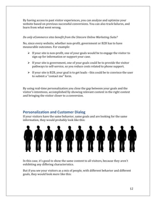 By having access to past visitor experiences, you can analyze and optimize your
website based on previous successful conversions. You can also track failures, and
learn from what went wrong.


Do only eCommerce sites benefit from the Sitecore Online Marketing Suite?

No, since every website, whether non-profit, government or B2B has to have
measurable outcomes. For example:

    If your site is non-profit, one of your goals would be to engage the visitor to
     sign up for information or support your case.

    If your site is government, one of your goals could be to provide the visitor
     pathways to self-service, so you reduce costs related to phone support.

    If your site is B2B, your goal is to get leads - this could be to convince the user
     to submit a "contact me" form.



By using real-time personalization you close the gap between your goals and the
visitor’s intentions, accomplished by showing relevant content in the right context
and bringing the visitor closer to a conversion.




Personalization and Customer Dialog
If your visitors have the same behavior, same goals and are looking for the same
information, they would probably look like this:




In this case, it's good to show the same content to all visitors, because they aren't
exhibiting any differing characteristics.

But if you see your visitors as a mix of people, with different behavior and different
goals, they would look more like this:



                                                                                        12
 