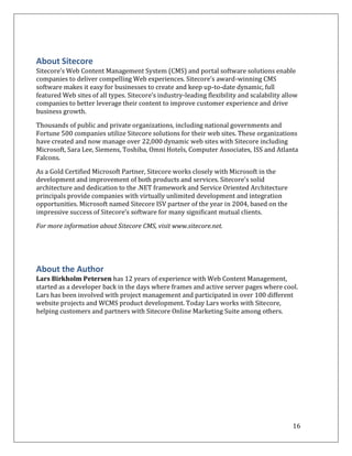 About Sitecore
Sitecore’s Web Content Management System (CMS) and portal software solutions enable
companies to deliver compelling Web experiences. Sitecore’s award-winning CMS
software makes it easy for businesses to create and keep up-to-date dynamic, full
featured Web sites of all types. Sitecore’s industry-leading flexibility and scalability allow
companies to better leverage their content to improve customer experience and drive
business growth.

Thousands of public and private organizations, including national governments and
Fortune 500 companies utilize Sitecore solutions for their web sites. These organizations
have created and now manage over 22,000 dynamic web sites with Sitecore including
Microsoft, Sara Lee, Siemens, Toshiba, Omni Hotels, Computer Associates, ISS and Atlanta
Falcons.

As a Gold Certified Microsoft Partner, Sitecore works closely with Microsoft in the
development and improvement of both products and services. Sitecore’s solid
architecture and dedication to the .NET framework and Service Oriented Architecture
principals provide companies with virtually unlimited development and integration
opportunities. Microsoft named Sitecore ISV partner of the year in 2004, based on the
impressive success of Sitecore’s software for many significant mutual clients.

For more information about Sitecore CMS, visit www.sitecore.net.




About the Author
Lars Birkholm Petersen has 12 years of experience with Web Content Management,
started as a developer back in the days where frames and active server pages where cool.
Lars has been involved with project management and participated in over 100 different
website projects and WCMS product development. Today Lars works with Sitecore,
helping customers and partners with Sitecore Online Marketing Suite among others.




                                                                                            16
 