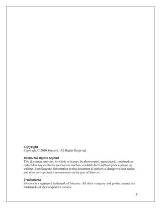 Copyright
Copyright © 2010 Sitecore. All Rights Reserved.

Restricted Rights Legend
This document may not, in whole or in part, be photocopied, reproduced, translated, or
reduced to any electronic medium or machine readable form without prior consent, in
writing, from Sitecore. Information in this document is subject to change without notice
and does not represent a commitment on the part of Sitecore.

Trademarks
Sitecore is a registered trademark of Sitecore. All other company and product names are
trademarks of their respective owners.

                                                                                           2
 