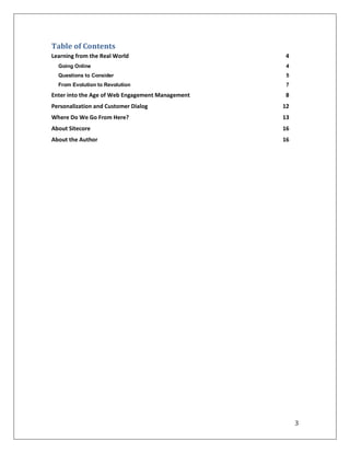 Table of Contents
Learning from the Real World                      4
  Going Online                                     4
  Questions to Consider                            5
  From Evolution to Revolution                     7

Enter into the Age of Web Engagement Management   8
Personalization and Customer Dialog               12
Where Do We Go From Here?                         13
About Sitecore                                    16
About the Author                                  16




                                                       3
 