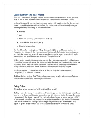 Learning from the Real World
There is a lot of buzz going on around personalization in the online world, such as
how to use it, does it matter, won't the visitor be suspicious and other factors.

In the offline world, personalization is everywhere; if I go shopping for clothes and
enter a store I have never visited before, the sales clerk will immediately analyze
and segment me, according to parameters like:

    Gender

    Age

    What I'm wearing (suit or casual clothes)

    Style (beard, hair, watch, etc.)
    Brands I'm wearing

Say I'm 33, male, wearing jeans (Hugo Boss), shirt (Eton) and brown leather shoes
(Lloyds) - the clerk will show me clothes which match the brands I’m wearing and
my style. Perhaps the clerk will try to up-sell me on other more expensive brands,
like Armani, but would never recommend "cheaper brands".

If I buy a new pair of shoes and return a few days later, the sales clerk will probably
remember me and ask about the shoes, thereby showing interest in me. He could try
to sell me a belt, which matches the shoes - and he would probably succeed. One
thing is certain - he would never try to sell me the shoes I already bought.

The highest priority business objective at the clothing store, as with most
companies, is to increase revenue.

And how do they deliver that? By focusing on customer service, with personal advice
that treats each customer as a unique individual.



Going Online
The online world can learn a lot from the offline world!

Today, even after many decades in which technology and the online experience have
improved by leaps and bounds, many sites are still nineties static, showing the same
content to all the visitors, even if the visitor has bought one or more products (if it's
eCommerce), signed up for the newsletter or completed another action. These static
sites are primitive and don’t provide compelling reasons for a customer to visit
again or spend more time on the site. This can result in low conversion rates.




                                                                                        4
 