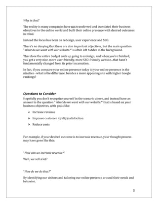 Why is that?

The reality is many companies have not transferred and translated their business
objectives to the online world and built their online presence with desired outcomes
in mind.

Instead the focus has been on redesign, user experience and SEO.

There’s no denying that these are also important objectives, but the main question
"What do we want with our website?" is often left hidden in the background.

Therefore the entire budget ends up going to redesign, and when you’re finished,
you get a very nice, more user-friendly, more SEO-friendly website...that hasn’t
fundamentally changed from its prior incarnation.

In fact, if you compare your online presence today to your online presence in the
nineties - what is the difference, besides a more appealing site with higher Google
rankings?




Questions to Consider
Hopefully you don't recognize yourself in the scenario above, and instead have an
answer to the question "What do we want with our website?" that is based on your
business objectives, with goals like:

    Increase revenue

    Improve customer loyalty/satisfaction

    Reduce costs



For example, if your desired outcome is to increase revenue, your thought process
may have gone like this:



"How can we increase revenue?"

Well, we sell a lot?



"How do we do that?"
By identifying our visitors and tailoring our online presence around their needs and
behavior.

                                                                                      5
 