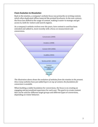 From Evolution to Revolution
Back in the nineties, a company’s website focus was primarily on writing content,
which often duplicated offline material like printed brochures. In the new century,
the focus has shifted to the usage of content, making it easier to manage and get
access to, both for visitors and search engines.

As a company’s website evolves over the years, how content is used has been
extended and added to, most recently with a focus on measurement and
conversions.




The illustration above shows the evolution of websites from the nineties to the present.
Since many websites have just added layers on top of content, the foundation for
conversion is unstable.
When building a stable foundation for conversions, the focus is on creating an
engaging and personalized experience for each user. The goal is to create content
that can be used for different target groups and different types of conversions,
depending on visitor behavior.




                                                                                       7
 