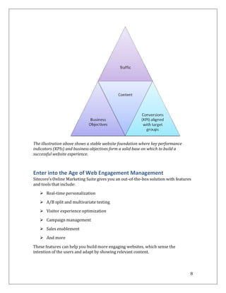 The illustration above shows a stable website foundation where key performance
indicators (KPIs) and business objectives form a solid base on which to build a
successful website experience.



Enter into the Age of Web Engagement Management
Sitecore’s Online Marketing Suite gives you an out-of-the-box solution with features
and tools that include:
    Real-time personalization

    A/B split and multivariate testing

    Visitor experience optimization

    Campaign management

    Sales enablement

    And more

These features can help you build more engaging websites, which sense the
intention of the users and adapt by showing relevant content.



                                                                                   8
 