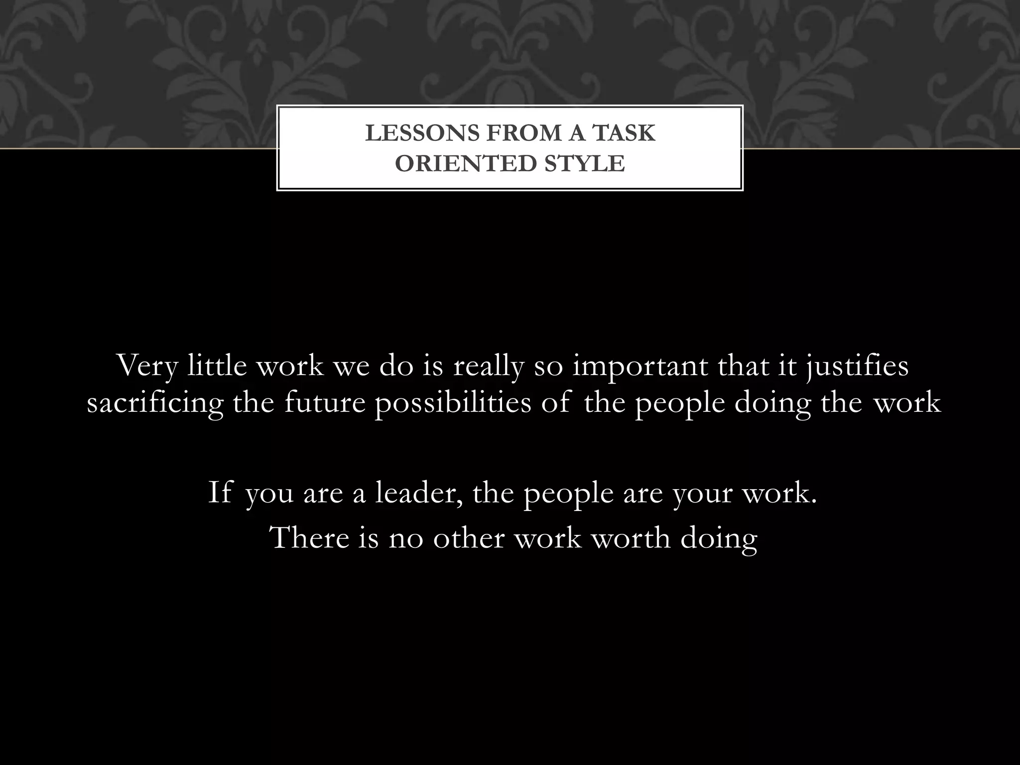 Very little work we do is really so important that it justifies
sacrificing the future possibilities of the people doing the work
If you are a leader, the people are your work.
There is no other work worth doing
LESSONS FROM A TASK
ORIENTED STYLE
 