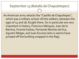 September 13 (Batalla de Chapuletepec)An American armyattacksthe “Castillo de Chapultepec”, whichwas a militaryschool. Allthesoldiers, betweentheages of 14 and 18, foughtthere. Six in particular are veryimportant in history; Francisco Márquez, Juan de la Barrera, Vicente Suárez, Fernando Montes de Oca, Agustin Melgar, and Juan Escutia (who is said to have jumped off the building wrapped in the flag).