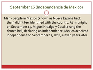 September 16 (Independencia de Mexico)Manypeople in Mexico (known as Nueva España back then) didn’tfeelidentifiedwiththe country. At midnightonSeptember 15, Miguel Hidalgo y Costilla rangthechurchbell, declaringanindependence. MexicoacheivedindependenceonSeptember 27, 1821; eleven yearslater. 