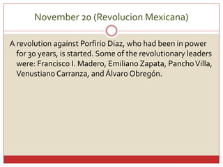 November 20 (Revolucion Mexicana)A revolutionagainst Porfirio Diaz, whohadbeen in powerfor 30 years, isstarted. Some of therevolutionaryleaderswere: Francisco I. Madero, Emiliano Zapata, Pancho Villa, Venustiano Carranza, and ÁlvaroObregón.