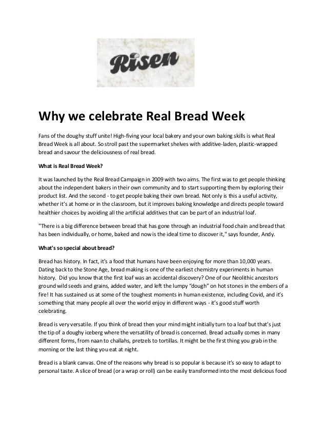 Why we celebrate Real Bread Week
Fans of the doughy stuff unite! High-fiving your local bakery and your own baking skills is what Real
Bread Week is all about. So stroll past the supermarket shelves with additive-laden, plastic-wrapped
bread and savour the deliciousness of real bread.
What is Real Bread Week?
It was launched by the Real Bread Campaign in 2009 with two aims. The first was to get people thinking
about the independent bakers in their own community and to start supporting them by exploring their
product list. And the second - to get people baking their own bread. Not only is this a useful activity,
whether it’s at home or in the classroom, but it improves baking knowledge and directs people toward
healthier choices by avoiding all the artificial additives that can be part of an industrial loaf.
"There is a big difference between bread that has gone through an industrial food chain and bread that
has been individually, or home, baked and now is the ideal time to discover it," says founder, Andy.
What's so special about bread?
Bread has history. In fact, it’s a food that humans have been enjoying for more than 10,000 years.
Dating back to the Stone Age, bread making is one of the earliest chemistry experiments in human
history. Did you know that the first loaf was an accidental discovery? One of our Neolithic ancestors
ground wild seeds and grains, added water, and left the lumpy “dough” on hot stones in the embers of a
fire! It has sustained us at some of the toughest moments in human existence, including Covid, and it’s
something that many people all over the world enjoy in different ways - it’s good stuff worth
celebrating.
Bread is very versatile. If you think of bread then your mind might initially turn to a loaf but that’s just
the tip of a doughy iceberg where the versatility of bread is concerned. Bread actually comes in many
different forms, from naan to challahs, pretzels to tortillas. It might be the first thing you grab in the
morning or the last thing you eat at night.
Bread is a blank canvas. One of the reasons why bread is so popular is because it’s so easy to adapt to
personal taste. A slice of bread (or a wrap or roll) can be easily transformed into the most delicious food
 